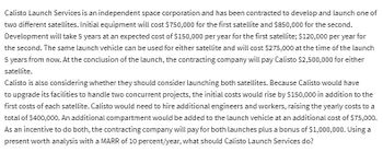 ### Project Evaluation for Calisto Launch Services

**Problem Description:**

Calisto Launch Services is an independent space corporation tasked with developing and launching one of two different satellites. The following presents the cost and financial structures involved in these projects.

#### Costs for Individual Satellites:

1. **Satellite 1:**
   - **Initial Equipment Cost:** $750,000
   - **Development Duration:** 5 years
   - **Development Cost per Year:** $150,000
   - **Launch Vehicle Cost (in 5 Years):** $275,000

2. **Satellite 2:**
   - **Initial Equipment Cost:** $850,000
   - **Development Duration:** 5 years
   - **Development Cost per Year:** $120,000
   - **Launch Vehicle Cost (in 5 Years):** $275,000

#### Revenue:

- **Payment by Contracting Company (per satellite):** $2,500,000 (at the conclusion of the launch).

#### Combined Launch Option:

- **Additional Initial Costs:** $150,000 to upgrade facilities.
- **Additional Development Cost per Year:** $400,000 for hiring engineers and workers.
- **Additional Launch Vehicle Cost:** $75,000 for an extra compartment.
- **Contracting Company Incentive for Both Launches:** Additional payment of $1,000,000.

#### Present Worth Analysis:

A MARR (Minimum Attractive Rate of Return) of 10 percent per year is used to evaluate the project financially. Calisto Launch Services must determine the economic viability of their options.

The financial decision involves calculating the present value of each option, factoring in both costs and revenues, and comparing the net present value (NPV) to guide the decision-making process.

---

**Graphical or Diagrammatic Explanation:**

While there are no graphs or diagrams provided in this text, a financial present worth analysis might typically include:

- **Cash Flow Diagrams:** Illustrating inflows (revenues) and outflows (costs) over the project's timeline.
- **NPV Calculations:** Detailing yearly costs, revenues, and the discounting process at the given MARR.
- **Comparative Tables:** Summarizing the present worth of each option for easy comparison.

In order to perform detailed calculations, each year's costs and revenues would be discounted to present value terms using the formula:

\[ PV = \frac{FV}{{(1 + r)^n}} \