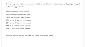 The more days you work, the more tedious your job becomes and the more fun you miss out on. So your psychological
cost of working goes like this:
$70 for your 1st day of work per week,
$80 for your 2nd day of work per week,
$90 for your 3rd day of work per week,
$100 for your 4th day of work per week,
$110 for your 5th day of work per week,
$120 for your 6th day of work per week,
$130 for your 7th day of work per week,
If your job pays $105 per day, how many days a week are you willing to work?