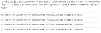 Currently, you get 2.5 Canadian dollars for each Bobo. In Canada, you can buy a Big Mac for C$5. If the price of
a Big Mac is 3 Bobos in Boblandia, which of the following is true according the the theory of Purchasing Power
Parity?
O Relative to the Canadian dollar, the Bobo is currently overvalued. We expect the Bobo to appreciate.
O Relative to the Canadian dollar, the Bobo is currently overvalued. We expect the Bobo to depreciate.
O Relative to the Canadian dollar, the Bobo is currently undervalued. We expect the Bobo to appreciate.
O Relative to the Canadian dollar, the Bobo is currently undervalued. We expect the Bobo to depreciate.