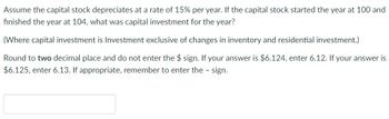 Assume the capital stock depreciates at a rate of 15% per year. If the capital stock started the year at 100 and
finished the year at 104, what was capital investment for the year?
(Where capital investment is Investment exclusive of changes in inventory and residential investment.)
Round to two decimal place and do not enter the $ sign. If your answer is $6.124, enter 6.12. If your answer is
$6.125, enter 6.13. If appropriate, remember to enter the - sign.