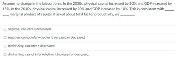 Assume no change in the labour force. In the 2030s, physical capital increased by 20% and GDP increased by
15%. In the 2040s, physical capital increased by 20% and GDP increased by 10%. This is consistent with
marginal product of capital. If asked about total factor productivity, we
O negative; can infer it decreased.
O negative; cannot infer whether it increased or decreased.
O diminishing; can infer it decreased.
O diminishing; cannot infer whether it increased or decreased.