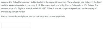 Assume the Bobo (the currency in Boblandia) is the domestic currency. The exchange rate between the Bobo
and the Wakandan dollar is currently 2.17. The current price of a Big Mac in Boblandia is 106 Bobos. The
current price of a Big Mac in Wakanda is W$217. What is the exchange rate predicted by the theory of
Purchasing Power Parity?
Round to two decimal places, and do not enter the currency symbols.