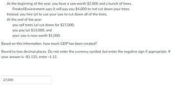 At the beginning of the year, you have a saw worth $2,000 and a bunch of trees.
says it will pay you $4,000 to not cut down your trees.
Freaks4Environment
Instead, you hire Lei to use your saw to cut down all of the trees.
At the end of the year:
you sell trees Lei cut down for $27,000;
you pay Lei $15,000; and
your saw is now worth $1,000.
Based on this information, how much GDP has been created?
Round to two decimal places. Do not enter the currency symbol, but enter the negative sign if appropriate. If
your answer is -$1.125, enter -1.13.
27,000