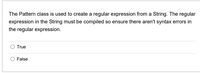 The Pattern class is used to create a regular expression from a String. The regular
expression in the String must be compiled so ensure there aren't syntax errors in
the regular expression.
O True
False
