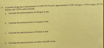 13. A mixture of gas has a total pressure of 3,039,750 Pa and is approximately 47.28% nitrogen, 17.92% oxygen, 29.77%
helium, and 5.03% carbon dioxide.
a. Calculate the partial pressure of nitrogen in atm.
b. Calculate the partial pressure of oxygen in atm.
c. Calculate the partial pressure of helium in atm.
d. Calculate the partial pressure of carbon dioxide in atm.