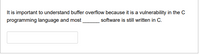 It is important to understand buffer overflow because it is a vulnerability in the C
programming language and most
software is still written in C.
