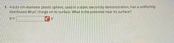 1. A 0.51-cm-diameter plastic sphere, used in a static electricity demonstration, has a uniformly
distributed 30-pC charge on its surface. What is the potential near its surface?
V
V=