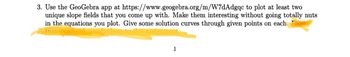 3. Use the GeoGebra app at https://www.geogebra.org/m/W7dAdgqc to plot at least two
unique slope fields that you come up with. Make them interesting without going totally nuts
in the equations you plot. Give some solution curves through given points on each.
1