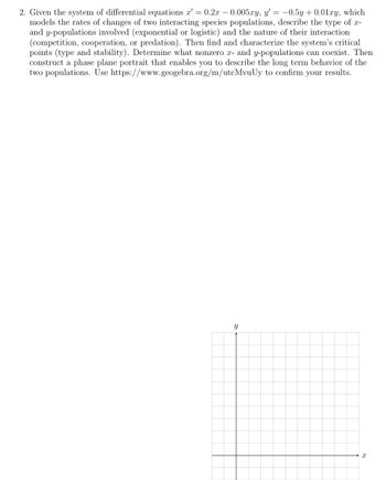 2. Given the system of differential equations x' = 0.2x -0.005xy, y'= -0.5y +0.01.xy, which
models the rates of changes of two interacting species populations, describe the type of x-
and y-populations involved (exponential or logistic) and the nature of their interaction
(competition, cooperation, or predation). Then find and characterize the system's critical
points (type and stability). Determine what nonzero x- and y-populations can coexist. Then
construct a phase plane portrait that enables you to describe the long term behavior of the
two populations. Use https://www.geogebra.org/m/utcMvuUy to confirm your results.
Y
X