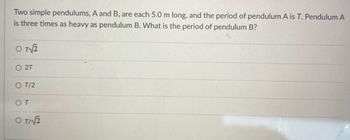 Two simple pendulums, A and B, are each 5.0 m long, and the period of pendulum A is T. Pendulum A
is three times as heavy as pendulum B. What is the period of pendulum B?
OT√2
O 2T
OT/2
ОТ
OT/2