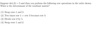 Suppose det(A) = 5 and then you perform the following row operations in the order shown.
What is the determinant of the resultant matrix?
(1) Swap rows 1 and 3.
(2) Two times row 1 + row 3 becomes row 3.
(3) Divide row 2 by 5.
(4) Swap rows 1 and 2.