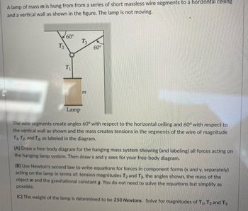 A lamp of mass m is hung from from a series of short massless wire segments to a horizontal ceiling
and a vertical wall as shown in the figure. The lamp is not moving.
T₂
60°
T₁
T3
m
60°
Lamp
The wire segments create angles 60° with respect to the horizontal ceiling and 60° with respect to
the vertical wall as shown and the mass creates tensions in the segments of the wire of magnitude
T1, T2, and T3, as labeled in the diagram.
(A) Draw a free-body diagram for the hanging mass system showing (and labeling) all forces acting on
the hanging lamp system. Then draw x and y axes for your free-body diagram.
(B) Use Newton's second law to write equations for forces in component forms (x and y, separately)
acting on the lamp in terms of: tension magnitudes T2 and T3, the angles shown, the mass of the
object m and the gravitational constant g. You do not need to solve the equations but simplify as
possible.
(C) The weight of the lamp is determined to be 250 Newtons. Solve for magnitudes of T1, T2 and T3