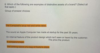 8. Which of the following are examples of distinctive assets of a brand? (Select all
that apply.)
Group of answer choices
The Campbell's soup red and white label.
The sound an Apple Computer has made at startup for the past 35 years.
An internal feature of the product design which isn't seen or heard by the customer.
The price the product.
A company's logo.
The striking colors of a bag of Dorito's chips.