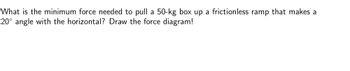 **Question:** What is the minimum force needed to pull a 50-kg box up a frictionless ramp that makes a 20° angle with the horizontal? Draw the force diagram!

---

**Explanation:**

To determine the minimum force needed to pull the box up the frictionless ramp, we use the component of gravitational force acting parallel to the incline. In this scenario, the force required is equal to the gravitational force component due to the box's weight.

The gravitational force (weight) acting on the box is calculated as:

\[ F_{\text{gravity}} = mg \]

where:
- \( m = 50 \, \text{kg} \) (mass of the box)
- \( g = 9.8 \, \text{m/s}^2 \) (acceleration due to gravity)

The component of the gravitational force acting parallel to the ramp is:

\[ F_{\text{parallel}} = mg \sin(\theta) \]

where:
- \( \theta = 20^\circ \) (angle of the ramp)

Substituting the values:

\[ F_{\text{parallel}} = 50 \times 9.8 \times \sin(20^\circ) \]

Calculating this gives the minimum force required to overcome the gravitational pull down the ramp.

**Force Diagram Explanation:**

A force diagram (also known as a free-body diagram) for this scenario would include:

1. A vector pointing downwards representing the gravitational force (\( F_{\text{gravity}} \)).
2. A vector perpendicular to the ramp representing the normal force (\( N \)).
3. A vector parallel to the ramp directed upwards, representing the applied force (\( F_{\text{applied}} \)) needed to move the box up the incline.
4. The angle \( \theta = 20^\circ \) between the incline and the horizontal.

In the diagram, the gravitational force vector can be split into two components: one parallel to the incline (\( F_{\text{parallel}} \)) and one perpendicular (\( F_{\text{perpendicular}} = mg \cos(\theta) \)), which is balanced by the normal force.

![Image Description](https://via.placeholder.com/500.png) 