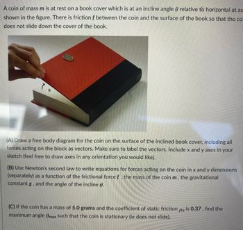 **Physics Problem: Coin on an Inclined Surface**

A coin of mass *m* is at rest on a book cover which is at an incline angle θ relative to horizontal as shown in the image. There is friction *f* between the coin and the surface of the book so that the coin does not slide down the cover of the book.

**Tasks:**

**(A)** Draw a free body diagram for the coin on the surface of the inclined book cover, including all forces acting on the block as vectors. Make sure to label the vectors. Include x and y axes in your sketch (feel free to draw axes in any orientation you would like).

**(B)** Use Newton's second law to write equations for forces acting on the coin in x and y dimensions (separately) as a function of the frictional force *f*, the mass of the coin *m*, the gravitational constant *g*, and the angle of the incline θ.

**(C)** If the coin has a mass of 5.0 grams and the coefficient of static friction μₛ is 0.37, find the maximum angle θₘₐₓ such that the coin is stationary (i.e., does not slide).

---
**Image Description:**

The image shows a red book inclined at an angle with a coin placed on its cover. A hand is slightly lifting the book to create the incline. The incline is marked with angle θ. The objective is to analyze the forces acting on the coin due to inclination and static friction.