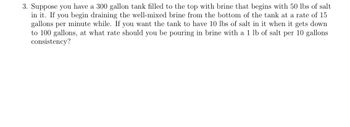 3. Suppose you have a 300 gallon tank filled to the top with brine that begins with 50 lbs of salt
in it. If you begin draining the well-mixed brine from the bottom of the tank at a rate of 15
gallons per minute while. If you want the tank to have 10 lbs of salt in it when it gets down
to 100 gallons, at what rate should you be pouring in brine with a 1 lb of salt per 10 gallons
consistency?