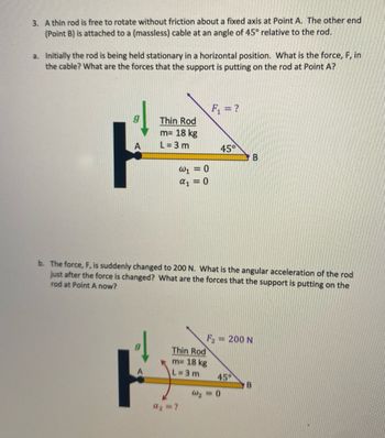 3. A thin rod is free to rotate without friction about a fixed axis at Point A. The other end
(Point B) is attached to a (massless) cable at an angle of 45° relative to the rod.
a. Initially the rod is being held stationary in a horizontal position. What is the force, F, in
the cable? What are the forces that the support is putting on the rod at Point A?
Thin Rod
m= 18 kg
L=3m
W₁ = 0
α1 = 0
Thin Rod
m= 18 kg
L=3m
F₁ = ?
a₂ = ?
45°
b. The force, F, is suddenly changed to 200 N. What is the angular acceleration of the rod
just after the force is changed? What are the forces that the support is putting on the
rod at Point A now?
= 200 N
45°
B
W₂ = 0
B