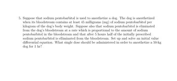 5. Suppose that sodium pentobarbital is used to anesthetize a dog. The dog is anesthetized
when its bloodstream contains at least 45 milligrams (mg) of sodium pentobarbitol per
kilogram of the dog's body weight. Suppose also that sodium pentobarbitol is eliminated
from the dog's bloodstream at a rate which is proportional to the amount of sodium
pentobarbitol in the bloodstream and that after 5 hours half of the initially prescribed
sodium pentobarbitol is elliminated from the bloodstream. Set up and solve an initial value
differential equation. What single dose should be administered in order to anesthetize a 50-kg
dog for 1 hr?