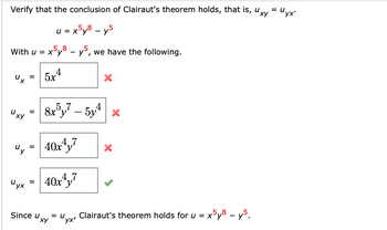 Verify that the conclusion of Clairaut's theorem holds, that is, uxy = U.
"yx'
u = x5y8 - y5
With u = x
=
"y =
Uy
x5y8 - y5, we have the following.
=
Since u
4
5x
8x5y7 - 5y4x
Uyx 40x4y7
40x4y7
xy
X
x5y8 - y5.
= U Clairaut's theorem holds for u = x
"yx'