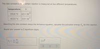 The rate constant k for a certain reaction is measured at two different temperatures:
temperature
k
332.0 °C
6.3 x 1010
412.0 °C
3.9 x 101
Assuming the rate constant obeys the Arrhenius equation, calculate the activation energy E, for this reaction.
Round your answer to 2 significant digits.
kJ
%3D
mol
