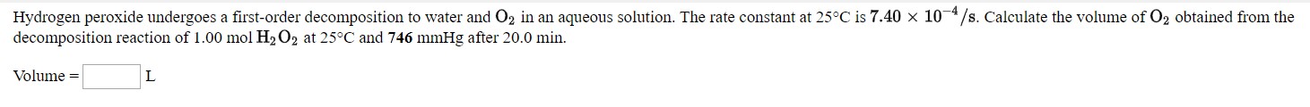 Hydrogen peroxide undergoes a first-order decomposition to water and O2 in an aqueous solution. The rate constant at 25°C is 7.40 × 10¬*/s. Calculate the volume of O2 obtained from the
decomposition reaction of 1.00 mol H2 O2 at 25°C and 746 mmHg after 20.0 min.
