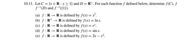 **Exercise 10.11**

Let \( C = \{x \in \mathbb{R} : x \geq 1\} \) and \( D = \mathbb{R}^+ \). For each function \( f \) defined below, determine \( f(C) \), \( f^{-1}(D) \), and \( f^{-1}(\{1\}) \).

(a) \( f : \mathbb{R} \rightarrow \mathbb{R} \) is defined by \( f(x) = x^2 \).

(b) \( f : \mathbb{R}^+ \rightarrow \mathbb{R} \) is defined by \( f(x) = \ln x \).

(c) \( f : \mathbb{R} \rightarrow \mathbb{R} \) is defined by \( f(x) = e^x \).

(d) \( f : \mathbb{R} \rightarrow \mathbb{R} \) is defined by \( f(x) = \sin x \).

(e) \( f : \mathbb{R} \rightarrow \mathbb{R} \) is defined by \( f(x) = 2x - x^2 \).