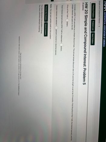 MMA MATHEMATICAL ASSOCIATION OF AMERICA
Simple and Compound Interest / 5
Previous Problem Problem List Next Problem
HW 20 Simple and Compound Interest: Problem 5
(5 points)
Consider a $700 T-bill calculated as a simple discount loan. The annual simple discount rate is 2% and the length is set to be 13 months. Find the price of the T-bill, the interest earned, and the
simple interest rate paid on the bill.
Price of the T-bill= dollars.
Total interest earned when $700 T-bill is redeemed = dollars.
Simple interest rate earned = percent (round to 2 decimal places).
Note: You can earn partial credit on this problem.
Preview My Answers Submit Answers
You have attempted this problem 0 times.
You have unlimited attempts remaining.
Page generated at 05/04/2024 at 02:46pm EDT
WeBWorK 1996-2022 theme: math4-green | www.version: 2.17 Pg version 2.17 | The WaßWork Project