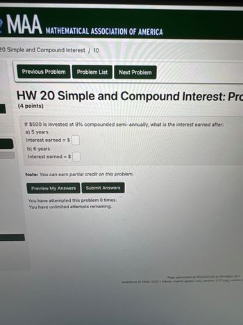 MAA MATHEMATICAL ASSOCIATION OF AMERICA
20 Simple and Compound Interest / 10
Previous Problem Problem List Next Problem
HW 20 Simple and Compound Interest: Pro
(4 points)
If $500 is invested at 8% compounded semi-annually, what is the interest earned after:
a) 5 years
Interest earned = $
b) 6 years
Interest earned = $
Note: You can earn partial credit on this problem.
Preview My Answers
Submit Answers
You have attempted this problem 0 times.
You have unlimited attempts remaining.
Page generated at 05/04/2024 at 02:44pm EDT
WeBWorK 1996-2022 | theme: math4-green | ww_version: 2.17 | pg_version.