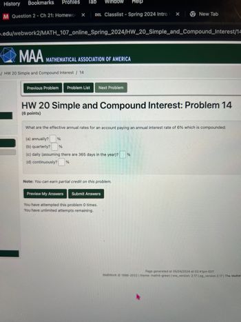 History
Bookmarks
Profiles Tab
Window
Help
M Question 2 - Ch 21: Homewor
×
D2L Classlist - Spring 2024 Intro
×
New Tab
.edu/webwork2/MATH_107_online_Spring_2024/HW_20_Simple_and_Compound_Interest/14
MAA
MATHEMATICAL ASSOCIATION OF AMERICA
/ HW 20 Simple and Compound Interest / 14
Previous Problem Problem List Next Problem
HW 20 Simple and Compound Interest: Problem 14
(6 points)
What are the effective annual rates for an account paying an annual interest rate of 6% which is compounded:
(a) annually?
(b) quarterly?
%
%
(c) daily (assuming there are 365 days in the year)?
%
(d) continuously?
%
Note: You can earn partial credit on this problem.
Preview My Answers Submit Answers
You have attempted this problem 0 times.
You have unlimited attempts remaining.
Page generated at 05/04/2024 at 02:41pm EDT
WeBWorK 1996-2022 | theme: math4-green | ww_version: 2.17 | pg_version 2.17 | The WeBW