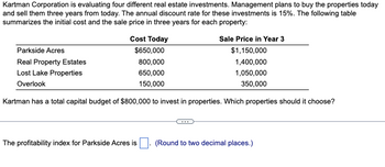 Kartman Corporation is evaluating four different real estate investments. Management plans to buy the properties today
and sell them three years from today. The annual discount rate for these investments is 15%. The following table
summarizes the initial cost and the sale price in three years for each property:
Parkside Acres
Real Property Estates
Lost Lake Properties
Overlook
Cost Today
$650,000
800,000
650,000
150,000
Sale Price in Year 3
$1,150,000
1,400,000
1,050,000
350,000
Kartman has a total capital budget of $800,000 to invest in properties. Which properties should it choose?
The profitability index for Parkside Acres is ☐ . (Round to two decimal places.)