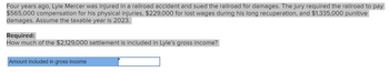 Four years ago, Lyle Mercer was injured in a railroad accident and sued the railroad for damages. The jury required the railroad to pay
$565,000 compensation for his physical injuries, $229,000 for lost wages during his long recuperation, and $1,335,000 punitive
damages. Assume the taxable year is 2023.
Required:
How much of the $2,129,000 settlement is included in Lyle's gross income?
Amount included in gross income