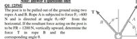 Note: answer 4 questions only
Q1: [25M]
The post is to be pulled out of the ground using two
ropes A and B. Rope A is subjected to force F1 =600
N and is directed at angle 01=60° from the
horizontal. If the resultant force acting on the post is
to be FR = 1200 N, vertically upward, determine the
force T in rope B and the
corresponding angle 0.
T
