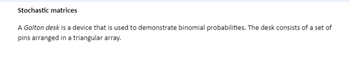 Stochastic matrices
A Galton desk is a device that is used to demonstrate binomial probabilities. The desk consists of a set of
pins arranged in a triangular array.