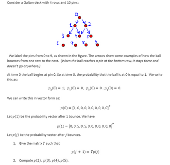 Consider a Galton desk with 4 rows and 10 pins:
3
6
We label the pins from 0 to 9, as shown in the figure. The arrows show some examples of how the ball
bounces from one row to the next. (When the ball reaches a pin at the bottom row, it stays there and
doesn't go anywhere.)
At time 0 the ball begins at pin O. So at time 0, the probability that the ball is at 0 is equal to 1. We write
this as:
p₂(0) = 1; p₂(0) = 0; p₂(0) = 0..p₂(0) = 0.
We can write this in vector form as:
p(0) = [1, 0, 0, 0, 0, 0, 0, 0, 0, 0]
Let p(1) be the probability vector after 1 bounce. We have
p(1) = [0, 0.5, 0.5, 0, 0, 0, 0, 0, 0, 0]
Let p(j) be the probability vector after j bounces.
1. Give the matrix T such that
2. Compute pl(2), p(3), p(4), p(5).
pj + 1) = Tp(j)