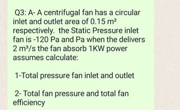Q3: A- A centrifugal fan has a circular
inlet and outlet area of 0.15 m²
respectively. the Static Pressure inlet
fan is -120 Pa and Pa when the delivers
2 m³/s the fan absorb 1KW power
assumes calculate:
1-Total pressure fan inlet and outlet
2- Total fan pressure and total fan
efficiency