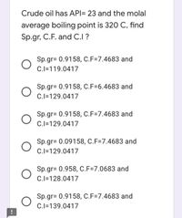 Crude oil has API= 23 and the molal
average boiling point is 320 C, find
Sp.gr, C.F. and C.I ?
Sp.gr= 0.9158, C.F=7.4683 and
C.I=119.0417
Sp.gr= 0.9158, C.F=6.4683 and
C.I=129.0417
Sp.gr= 0.9158, C.F=7.4683 and
C.I=129.0417
Sp.gr= 0.09158, C.F=7.4683 and
C.I=129.0417
Sp.gr= 0.958, C.F=7.0683 and
C.I=128.0417
Sp.gr= 0.9158, C.F=7.4683 and
C.I=139.0417
