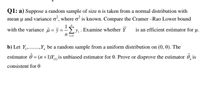 Q1: a) Suppose a random sample of size n is taken from a normal distribution with
mean u and variance o', where o is known. Compare the Cramer -Rao Lower bound
with the variance u = ỹ = -Ey, Examine whether Y
is an efficient estimator for µ.
b) Let Y,.,Y, be a random sample from a uniform distribution on (0, 0). The
estimator ô
= (n+1)Y, is unbiased estimator for 0. Prove or disprove the estimator ô, is
consistent for 0
