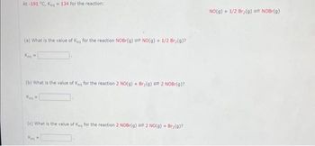 At-191 °C, Keq 134 for the reaction:
(a) What is the value of Keg for the reaction NOBr(g) NO(g) + 1/2 Br₂(g)?
Kea
M
(b) What is the value of Keq for the reaction 2 NO(g) + Bry(9)= 2 NOBr(g)?
Kea
(c) What is the value of Keq for the reaction 2 NOBr(g) = 2 NO(g) + Br₂(g)?
Kea
=
NO(g) + 1/2 Br₂(g) = NOBr(g)