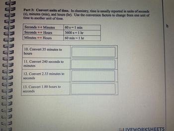 TRITT
Part 3: Convert units of time. In chemistry, time is usually reported in units of seconds
(s), minutes (min), and hours (hr). Use the conversion factors to change from one unit of
time to another unit of time.
Seconds → Minutes
Seconds Hours
Minutes →→→ Hours
10. Convert 35 minutes to
hours
11. Convert 240 seconds to
minutes
12. Convert 2.33 minutes to
seconds
13. Convert 1.80 hours to
seconds
60 s = 1 min
3600 s = 1 hr
60 min 1 hr
LIVEWORKSHEETS