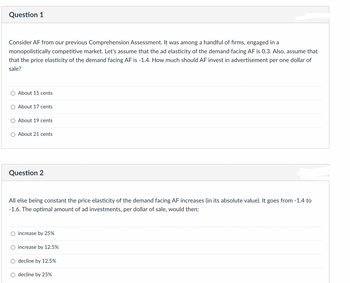 Question 1
Consider AF from our previous Comprehension Assessment. It was among a handful of firms, engaged in a
monopolistically competitive market. Let's assume that the ad elasticity of the demand facing AF is 0.3. Also, assume that
that the price elasticity of the demand facing AF is -1.4. How much should AF invest in advertisement per one dollar of
sale?
About 15 cents
About 17 cents
About 19 cents
About 21 cents
Question 2
All else being constant the price elasticity of the demand facing AF increases (in its absolute value). It goes from -1.4 to
-1.6. The optimal amount of ad investments, per dollar of sale, would then:
increase by 25%
increase by 12.5%
○ decline by 12.5%
decline by 25%
