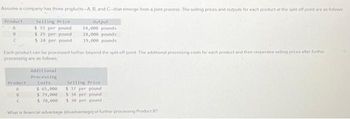 Assume a company has three products-A, B and C-that emerge from a joint process. The selling prices and outputs for each product at the split-off point are as follows:
Output
Selling Price:
$ 33 per pound
$ 29 per pound
14,000 pounds
18,000 pounds
$24 per pound
19,000 pounds
Product
B
C
Each product can be processed further beyond the split off point. The additional processing costs for each product and their respective selling prices after further
processing are as follows
Additional
Processing
Costs
Product
A
U
C
Selling Price
$ 37 per pound
3 34 per pound
$30 per pound
What is financial advantage (disadvantage) of further processing Product B?
$ 65,000
$ 79,000
$ 70,000