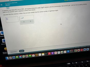 |||
A chemist must dilute 43.3 mL of 205. uM aqueous silver(II) oxide (AgO) solution until the concentration falls to 65.0 μM. He'll do this by adding distilled
water to the solution until it reaches a certain final volume.
Calculate this final volume, in liters. Be sure your answer has the correct number of significant digits.
crosoft C
OCHEMICAL REACTIONS
Dilution
3
Microsoft
L
Microsoft
6.52.210...
Explanation
BO
Check
9,180
X
200
NOV
10
tv
C
2022 McGraw Hill LLC. All Rights Reserved. Terms of Use | Privacy Center | Accessi
A C
SENZA
W