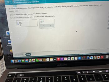 40
SU
|||
A chemist prepares a solution of iron (II) bromide (FeBr₂) by measuring out 46.4 mg of FeBr₂ into a 50. mL volumetric flask and filling to the mark with
distilled water.
Microsoft O
W
Calculate the molarity of Br anions in the chemist's solution.
Be sure your answer is rounded to the correct number of significant digits.
O CHEMICAL REACTIONS
Calculating ion molarity using solute mass
Microsoft
Microsoft
6.52.210...
esc
mol
L
Explanation
BEOO
@
Check
9,208
280
103 NOV
6
x10
$
4
X
%
5
atv
S
MacBook Pro
A
6
&
7
2022 McGraw Hill LLC. All Rights Reserved. Terms of Use | Privacy Center | Accessibility
*
66
8
Å
(
9
W
)
0
QU
Ar