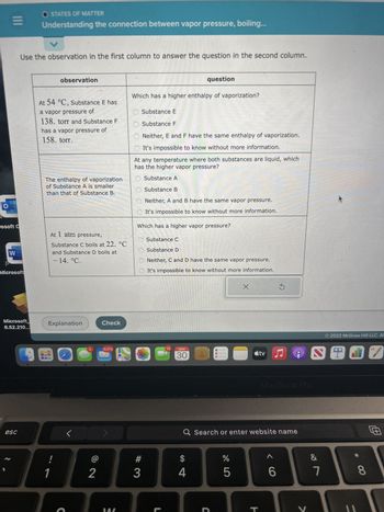 O
|||
rosoft C
W
Microsoft
Microsoft
6.52.210...
esc
OSTATES OF MATTER
Understanding the connection between vapor pressure, boiling...
Use the observation in the first column to answer the question in the second column.
V
observation
At 54 °C, Substance E has
a vapor pressure of
138. torr and Substance F
has a vapor pressure of
158. torr.
The enthalpy of vaporization
of Substance A is smaller
than that of Substance B.
At 1 atm pressure,
Substance C boils at 22. °C
and Substance D boils at
- 14. °C.
Explanation
!
1
5
2
Check
9,073
280
Which has a higher enthalpy of vaporization?
Substance E
Substance F
Neither, E and F have the same enthalpy of vaporization.
It's impossible to know without more information.
At any temperature where both substances are liquid, which
has the higher vapor pressure?
Substance A
Substance B
Neither, A and B have the same vapor pressure.
It's impossible to know without more information.
Which has a higher vapor pressure?
Substance C
O Substance D
Neither, C and D have the same vapor pressure.
It's impossible to know without more information.
#3
question
L
14
NOV
30
$
4
C
%
Q Search or enter website name
LO
X
5
stv
V♫
H
MacBook Pro
< C
6
SO
&
O 2022 McGraw Hill LLC. AL
7
*
8
7