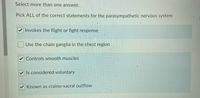 Select more than one answer.
Pick ALL of the correct statements for the parasympathetic nervous system
Invokes the flight or fight response
Use the chain ganglia in the chest region
V Controls smooth muscles
Is considered voluntary
Known as craino-sacral outflow
