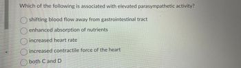 **Question:**

Which of the following is associated with elevated parasympathetic activity?

- Shifting blood flow away from gastrointestinal tract
- Enhanced absorption of nutrients
- Increased heart rate
- Increased contractile force of the heart
- Both C and D

**Explanation:**

Elevated parasympathetic activity is typically characterized by processes that promote rest, digestion, and recovery. It is part of the autonomic nervous system responsible for conserving energy and aiding in the body's healing and nourishment processes. As such, enhanced absorption of nutrients from the gastrointestinal tract is more likely to be associated with elevated parasympathetic activity, while increased heart rate and contractile force of the heart are generally linked with sympathetic nervous system activity.