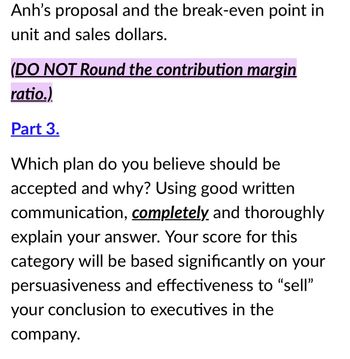 Anh's proposal and the break-even point in
unit and sales dollars.
(DO NOT Round the contribution margin
ratio.)
Part 3.
Which plan do you believe should be
accepted and why? Using good written
communication, completely and thoroughly
explain your answer. Your score for this
category will be based significantly on your
persuasiveness and effectiveness to "sell"
your conclusion to executives in the
company.