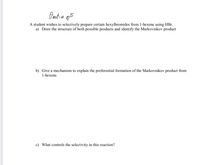 Preutice ops
A student wishes to selectively prepare certain hexylbromides from 1-hexene using HBr.
a) Draw the structure of both possible products and identify the Markovnikov product
b) Give a mechanism to explain the preferential formation of the Markovnikov product from
1-hexene.
c) What controls the selectivity in this reaction?
