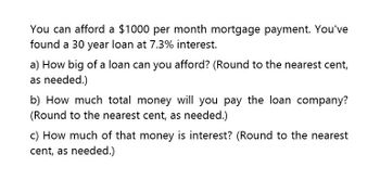 You can afford a $1000 per month mortgage payment. You've
found a 30 year loan at 7.3% interest.
a) How big of a loan can you afford? (Round to the nearest cent,
as needed.)
b) How much total money will you pay the loan company?
(Round to the nearest cent, as needed.)
c) How much of that money is interest? (Round to the nearest
cent, as needed.)