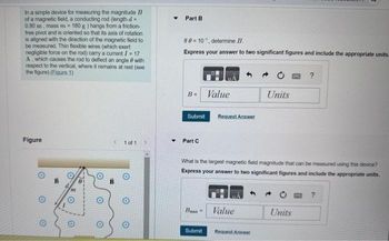 In a simple device for measuring the magnitude B
of a magnetic field, a conducting rod (length d=
0,80 m, mass m = 180 g ) hangs from a friction-
free pivot and is oriented so that its axis of rotation
is aligned with the direction of the magnetic field to
be measured. Thin flexible wires (which exert
negligible force on the rod) carry a current I = 17
A., which causes the rod to deflect an angle with
respect to the vertical, where it remains at rest (see
the figure) (Figure 1)
Figure
O
O
O
O
O
S 1 of 1
B
O
O
▾
Part B
If 0=10°, determine B.
Express your answer to two significant figures and include the appropriate units.
B=
Submit
Part C
Value
Bux
Request Answer
What is the largest magnetic field magnitude that can be measured using this device?
Express your answer to two significant figures and include the appropriate units.
Value
Units
Submit Request Answer
Units